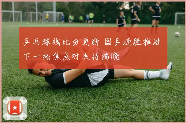 乒乓球线比分更新 国乒连胜推进 下一轮焦点对决待揭晓