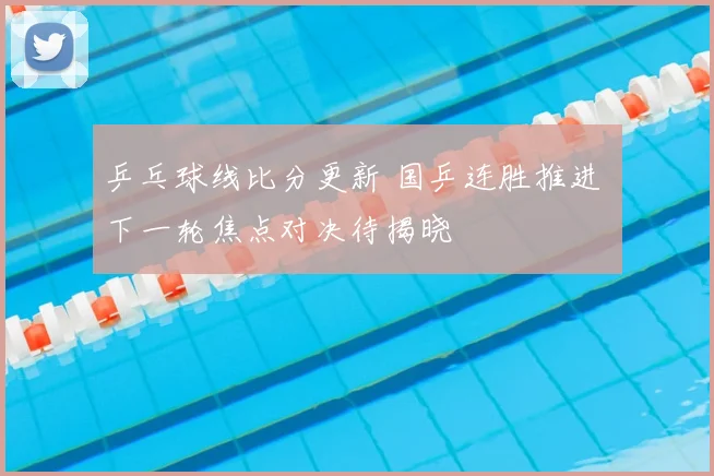 乒乓球线比分更新 国乒连胜推进 下一轮焦点对决待揭晓