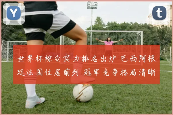 世界杯综合实力排名出炉 巴西阿根廷法国位居前列 冠军竞争格局清晰