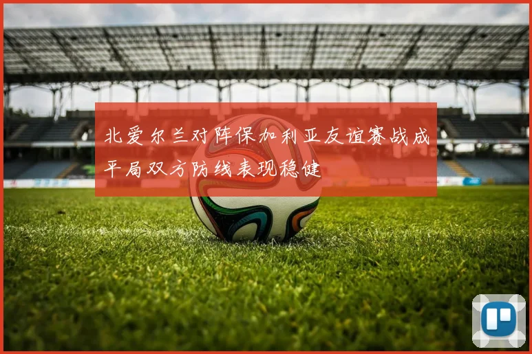 北爱尔兰对阵保加利亚友谊赛战成平局双方防线表现稳健