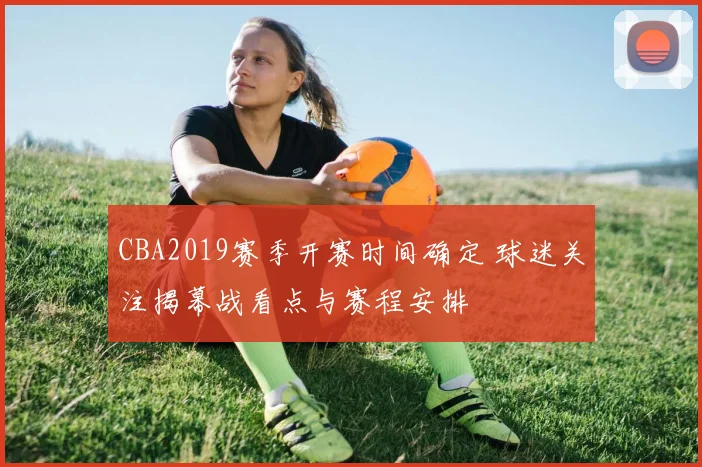 CBA2019赛季开赛时间确定 球迷关注揭幕战看点与赛程安排