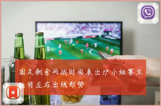 国足剩余两战时间表出炉小组赛末轮将左右出线形势