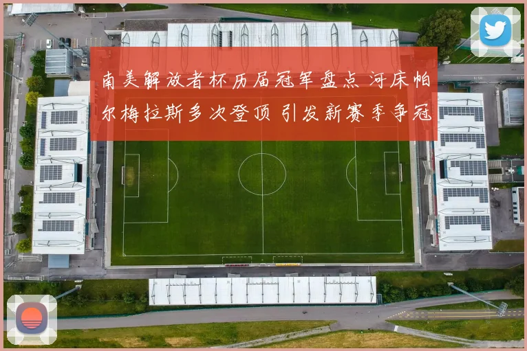 南美解放者杯历届冠军盘点 河床帕尔梅拉斯多次登顶 引发新赛季争冠关注