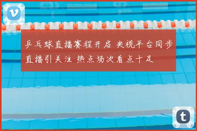 乒乓球直播赛程开启 央视平台同步直播引关注 热点场次看点十足
