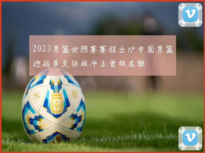 2023男篮世预赛赛程出炉中国男篮迎战多支劲旅冲击晋级名额