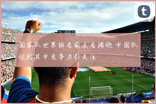 国家队世界排名前五名揭晓 中国队位列其中竞争力引关注