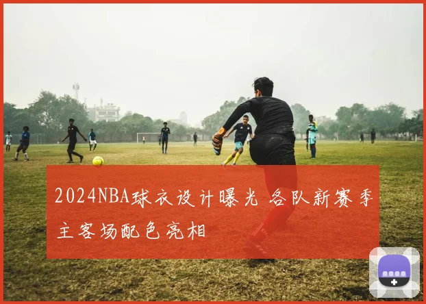 2024NBA球衣设计曝光 各队新赛季主客场配色亮相