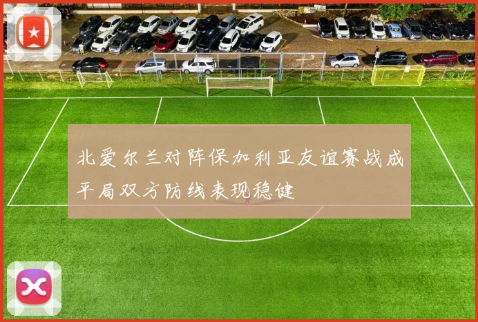 北爱尔兰对阵保加利亚友谊赛战成平局双方防线表现稳健