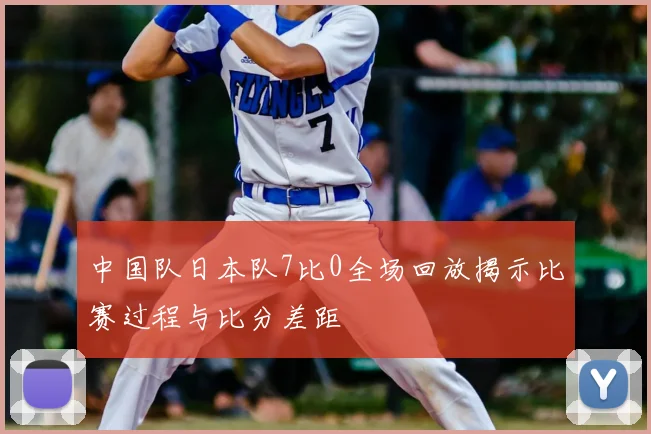 中国队日本队7比0全场回放揭示比赛过程与比分差距